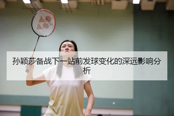 孙颖莎备战下一站前发球变化的深远影响分析