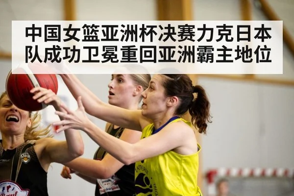 中国女篮亚洲杯决赛力克日本队成功卫冕重回亚洲霸主地位